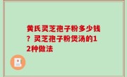 黄氏灵芝孢子粉多少钱？灵芝孢子粉煲汤的12种做法
