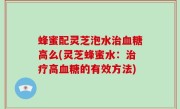 蜂蜜配灵芝泡水治血糖高么(灵芝蜂蜜水：治疗高血糖的有效方法)