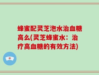 蜂蜜配灵芝泡水治血糖高么(灵芝蜂蜜水：治疗高血糖的有效方法)