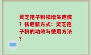 灵芝孢子粉祛增生疤痕？祛疤新方式：灵芝孢子粉的功效与使用方法？