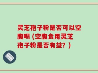 灵芝孢子粉是否可以空腹喝 (空腹食用灵芝孢子粉是否有益？)