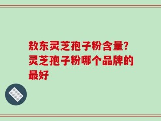 敖东灵芝孢子粉含量？灵芝孢子粉哪个品牌的最好