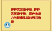 伊桦灵芝孢子粉_伊桦灵芝孢子粉：提升免疫力与健康生活的天然选择