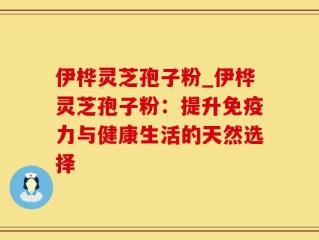 伊桦灵芝孢子粉_伊桦灵芝孢子粉：提升免疫力与健康生活的天然选择