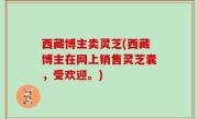 西藏博主卖灵芝(西藏博主在网上销售灵芝囊，受欢迎。)