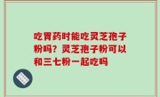 吃胃药时能吃灵芝孢子粉吗？灵芝孢子粉可以和三七粉一起吃吗