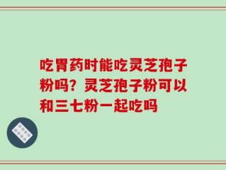吃胃药时能吃灵芝孢子粉吗？灵芝孢子粉可以和三七粉一起吃吗