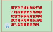 灵芝孢子油对肺炎好吗？厨房油烟会引起肺部的慢性疾病经常在厨房煮菜日积月累接受油烟洗礼会对肺有影响吗