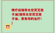 理疗店推荐太空灵芝孢子油(推荐太空灵芝孢子油，更有效的治疗！)
