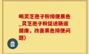 喝灵芝孢子粉排便黑色_灵芝孢子粉促进肠道健康，改善黑色排便问题)