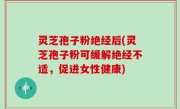 灵芝孢子粉绝经后(灵芝孢子粉可缓解绝经不适，促进女性健康)