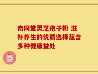 南同堂灵芝孢子粉 滋补养生的优质选择蕴含多种健康益处