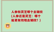 人参和灵芝哪个去皱纹(人参还是灵芝：哪个能更有效地去皱纹？)