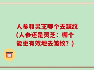 人参和灵芝哪个去皱纹(人参还是灵芝：哪个能更有效地去皱纹？)