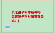 灵芝孢子粉排肠毒吗(灵芝孢子粉对肠胃有益吗？)