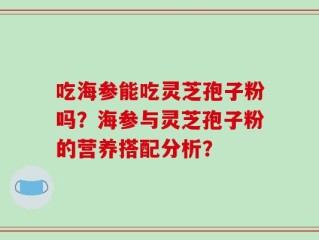 吃海参能吃灵芝孢子粉吗？海参与灵芝孢子粉的营养搭配分析？