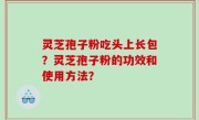 灵芝孢子粉吃头上长包？灵芝孢子粉的功效和使用方法？