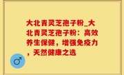 大北青灵芝孢子粉_大北青灵芝孢子粉：高效养生保健，增强免疫力，天然健康之选