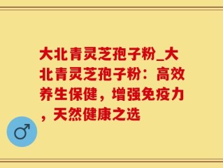 大北青灵芝孢子粉_大北青灵芝孢子粉：高效养生保健，增强免疫力，天然健康之选