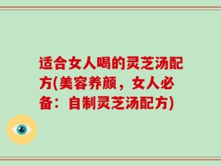 适合女人喝的灵芝汤配方(美容养颜，女人必备：自制灵芝汤配方)