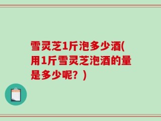 雪灵芝1斤泡多少酒(用1斤雪灵芝泡酒的量是多少呢？)