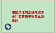 破壁灵芝的正确吃法大全？灵芝孢子粉怎么吃最好
