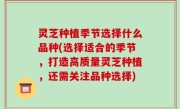 灵芝种植季节选择什么品种(选择适合的季节，打造高质量灵芝种植，还需关注品种选择)