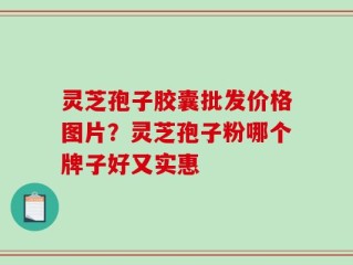 灵芝孢子胶囊批发价格图片？灵芝孢子粉哪个牌子好又实惠