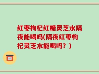 红枣枸杞红糖灵芝水隔夜能喝吗(隔夜红枣枸杞灵芝水能喝吗？)