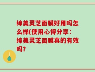 缔美灵芝面膜好用吗怎么样(使用心得分享：缔美灵芝面膜真的有效吗？