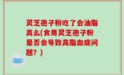 灵芝孢子粉吃了会油脂高么(食用灵芝孢子粉是否会导致高脂血症问题？)