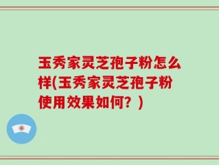 玉秀家灵芝孢子粉怎么样(玉秀家灵芝孢子粉使用效果如何？)
