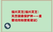 福兴灵芝(福兴灵芝：天然健康保护神——重要功效和使用建议)