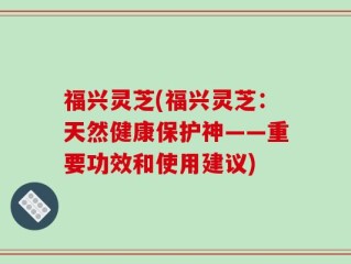 福兴灵芝(福兴灵芝：天然健康保护神——重要功效和使用建议)