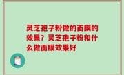 灵芝孢子粉做的面膜的效果？灵芝孢子粉和什么做面膜效果好