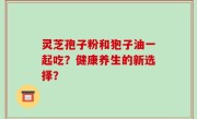 灵芝孢子粉和狍子油一起吃？健康养生的新选择？