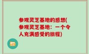 参观灵芝基地的感想(参观灵芝基地：一个令人充满感受的旅程)