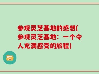 参观灵芝基地的感想(参观灵芝基地：一个令人充满感受的旅程)