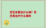 灵芝主要治什么病？灵芝是治疗什么病的