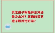 灵芝孢子粉是开水冲还是冷水冲？正确的灵芝孢子粉冲泡方法？