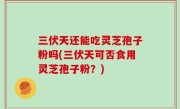 三伏天还能吃灵芝孢子粉吗(三伏天可否食用灵芝孢子粉？)
