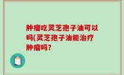 肿瘤吃灵芝孢子油可以吗(灵芝孢子油能治疗肿瘤吗？