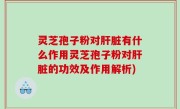 灵芝孢子粉对肝脏有什么作用灵芝孢子粉对肝脏的功效及作用解析)