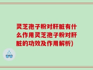 灵芝孢子粉对肝脏有什么作用灵芝孢子粉对肝脏的功效及作用解析)
