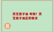 灵芝孢子油 粤微？灵芝孢子油正宗做法