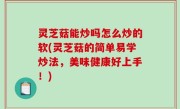灵芝菇能炒吗怎么炒的软(灵芝菇的简单易学炒法，美味健康好上手！)