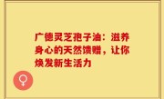 广德灵芝孢子油:滋养身心的天然馈赠,让你焕发新生活力