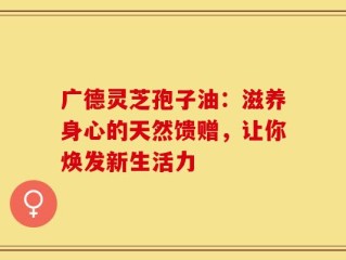 广德灵芝孢子油：滋养身心的天然馈赠，让你焕发新生活力