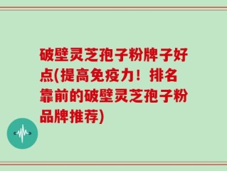 破壁灵芝孢子粉牌子好点(提高免疫力！排名靠前的破壁灵芝孢子粉品牌推荐)