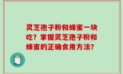 灵芝孢子粉和蜂蜜一块吃？掌握灵芝孢子粉和蜂蜜的正确食用方法？